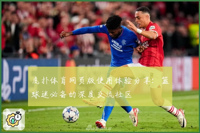 虎扑体育网页版使用体验分享：篮球迷必备的深度交流社区