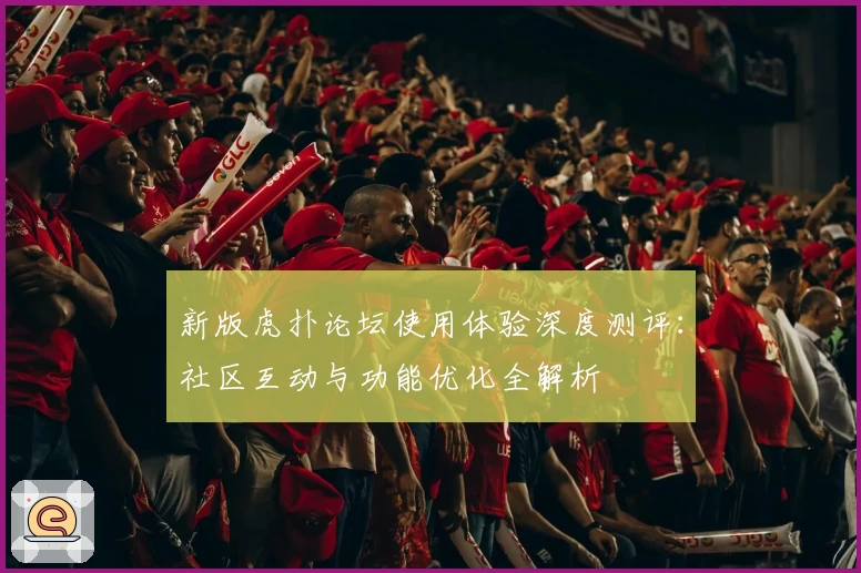 新版虎扑论坛使用体验深度测评：社区互动与功能优化全解析