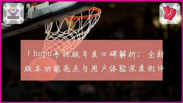 「hupu手机版年度口碑解析：全新版本功能亮点与用户体验深度测评」