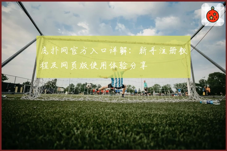 虎扑网官方入口详解：新手注册教程及网页版使用体验分享