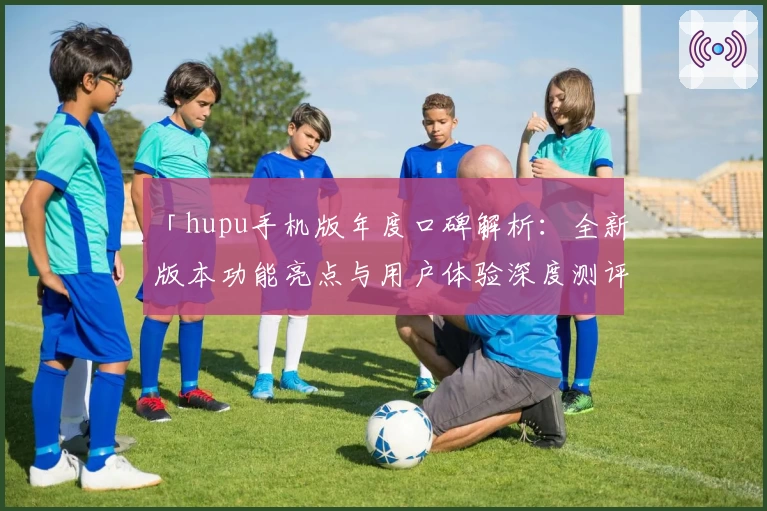 「hupu手机版年度口碑解析：全新版本功能亮点与用户体验深度测评」