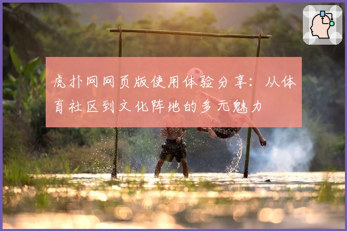 虎扑网网页版使用体验分享:从体育社区到文化阵地的多元魅力