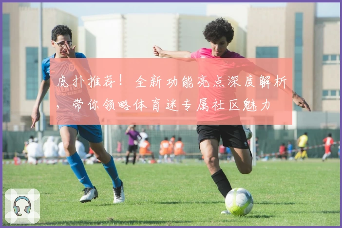 虎扑推荐！全新功能亮点深度解析，带你领略体育迷专属社区魅力