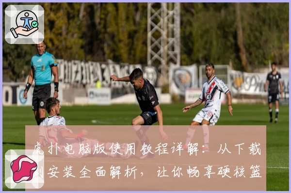 虎扑电脑版使用教程详解：从下载到安装全面解析，让你畅享硬核篮球社区