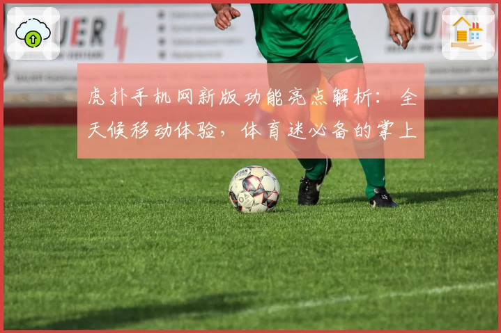 虎扑手机网新版功能亮点解析：全天候移动体验，体育迷必备的掌上社区指南