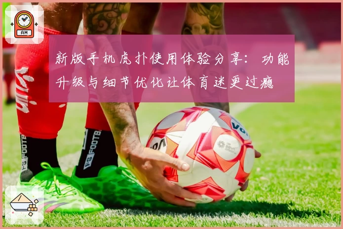 新版手机虎扑使用体验分享：功能升级与细节优化让体育迷更过瘾