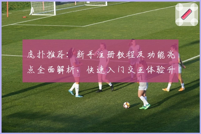 虎扑推荐：新手注册教程及功能亮点全面解析，快速入门交互体验升级
