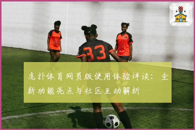 虎扑体育网页版使用体验详谈：全新功能亮点与社区互动解析