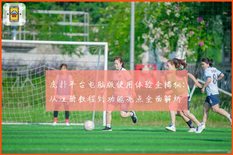 虎扑平台电脑版使用体验全揭秘：从注册教程到功能亮点全面解析