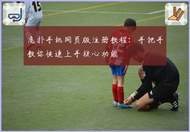 虎扑手机网页版注册教程：手把手教你快速上手核心功能