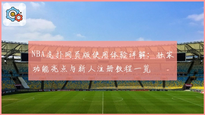 NBA虎扑网页版使用体验详解：独家功能亮点与新人注册教程一览