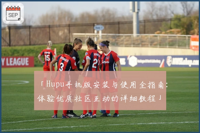 「Hupu手机版安装与使用全指南：体验优质社区互动的详细教程」