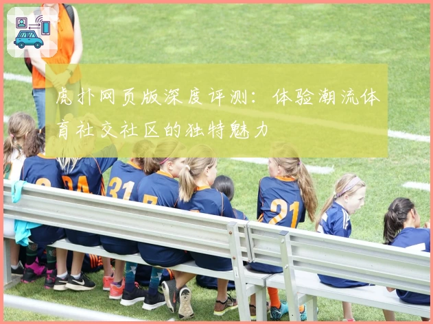 虎扑网页版深度评测：体验潮流体育社交社区的独特魅力