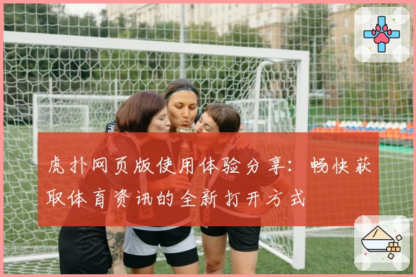 虎扑网页版使用体验分享：畅快获取体育资讯的全新打开方式