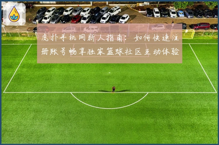 虎扑手机网新人指南：如何快速注册账号畅享独家篮球社区互动体验