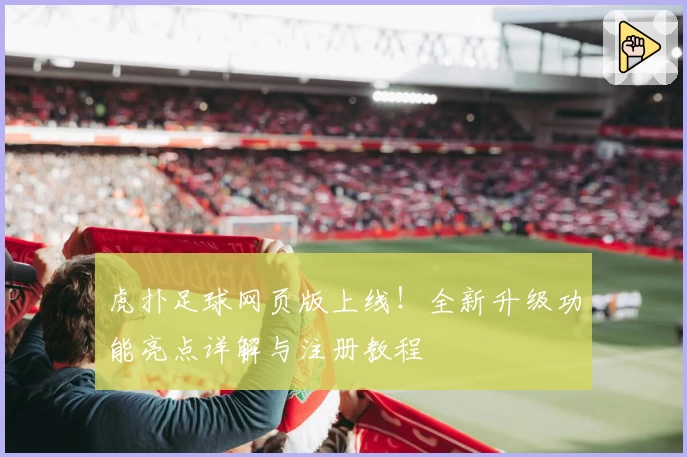 虎扑足球网页版上线！全新升级功能亮点详解与注册教程