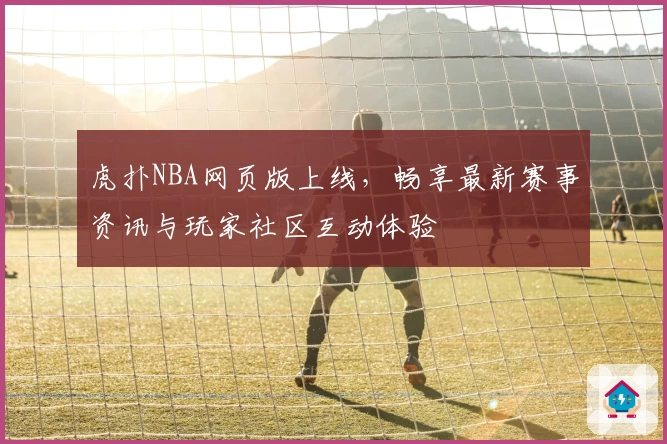 虎扑NBA网页版上线，畅享最新赛事资讯与玩家社区互动体验