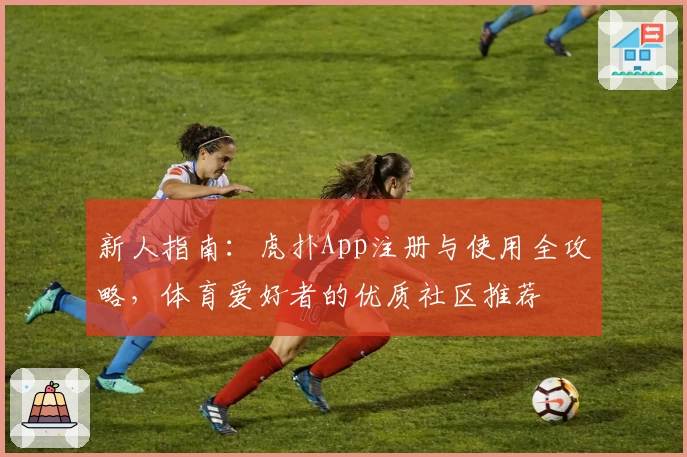 新人指南：虎扑App注册与使用全攻略，体育爱好者的优质社区推荐
