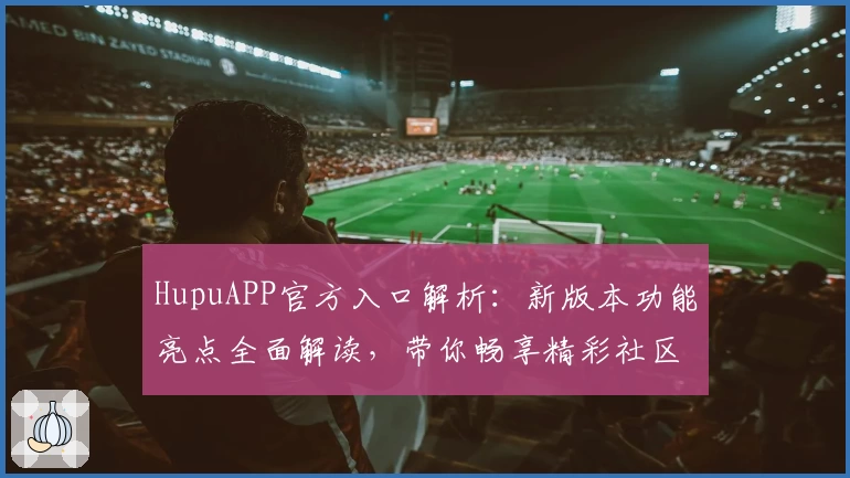 HupuAPP官方入口解析：新版本功能亮点全面解读，带你畅享精彩社区体验