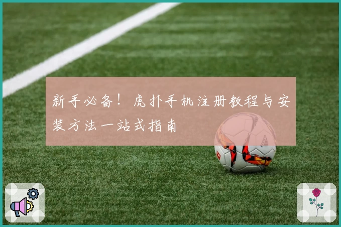 新手必备！虎扑手机注册教程与安装方法一站式指南