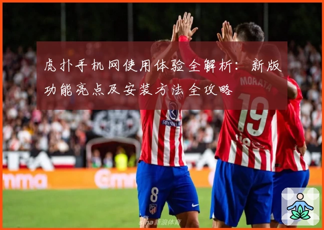 虎扑手机网使用体验全解析:新版功能亮点及安装方法全攻略