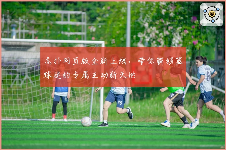 虎扑网页版全新上线，带你解锁篮球迷的专属互动新天地