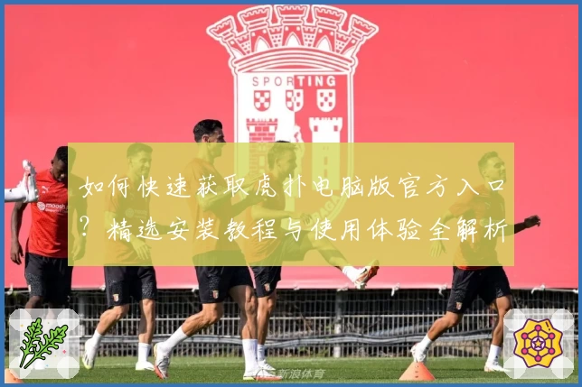 如何快速获取虎扑电脑版官方入口？精选安装教程与使用体验全解析