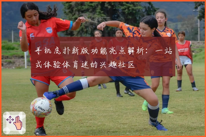 手机虎扑新版功能亮点解析：一站式体验体育迷的兴趣社区