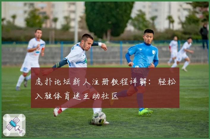 虎扑论坛新人注册教程详解：轻松入驻体育迷互动社区
