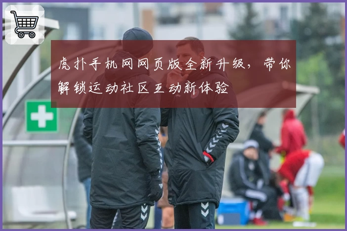 虎扑手机网网页版全新升级，带你解锁运动社区互动新体验