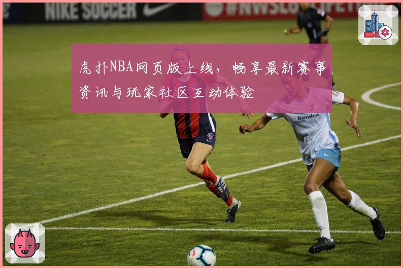 虎扑NBA网页版上线，畅享最新赛事资讯与玩家社区互动体验