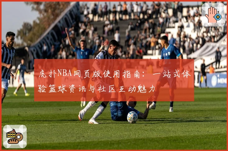 虎扑NBA网页版使用指南：一站式体验篮球资讯与社区互动魅力
