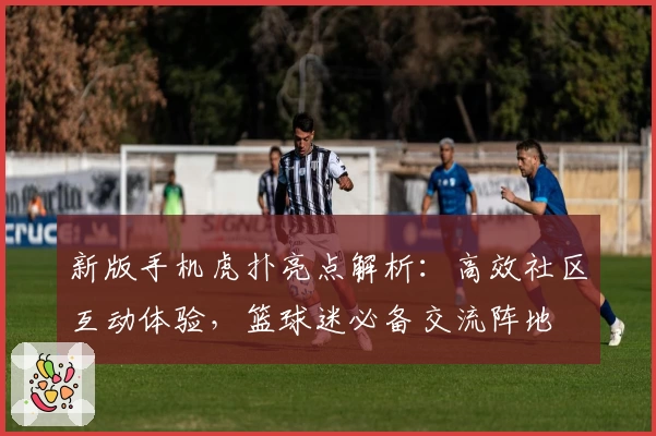 新版手机虎扑亮点解析：高效社区互动体验，篮球迷必备交流阵地